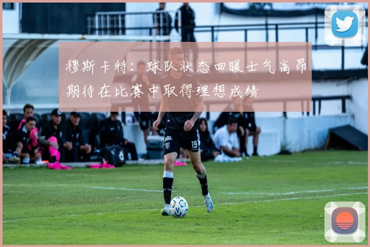 穆斯卡特：球队状态回暖士气高昂期待在比赛中取得理想成绩