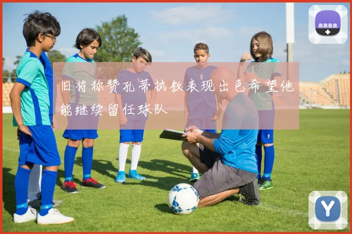 旧将称赞孔蒂执教表现出色希望他能继续留任球队