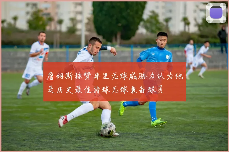 詹姆斯称赞库里无球威胁力认为他是历史最佳持球无球兼备球员