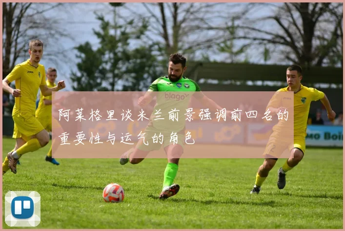 阿莱格里谈米兰前景强调前四名的重要性与运气的角色