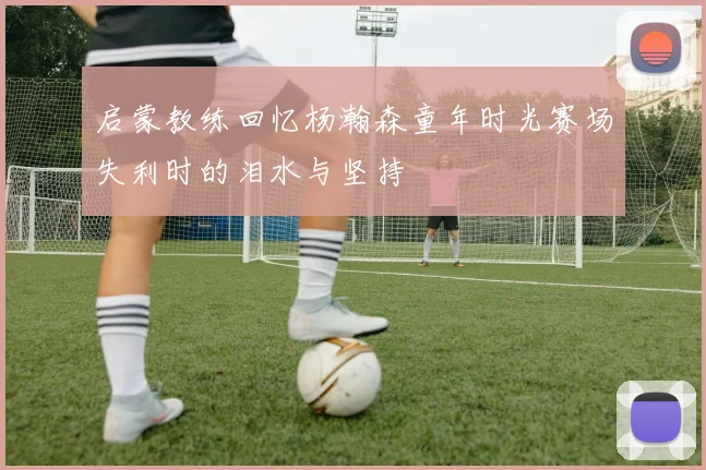 启蒙教练回忆杨瀚森童年时光赛场失利时的泪水与坚持