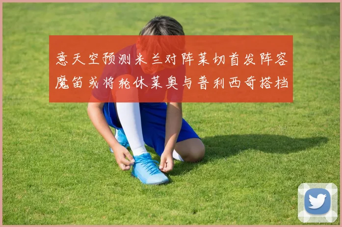 意天空预测米兰对阵莱切首发阵容魔笛或将轮休莱奥与普利西奇搭档出战