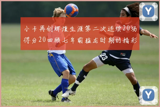 小卡再创辉煌生涯第二次连续20场得分20回顾七年前猛龙时期的精彩表现
