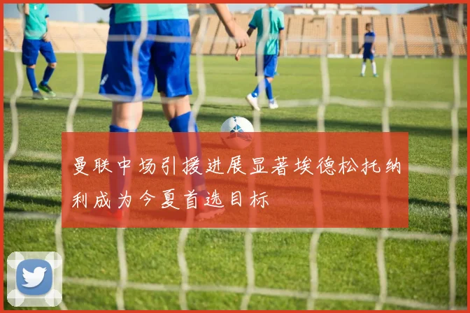 曼联中场引援进展显著埃德松托纳利成为今夏首选目标