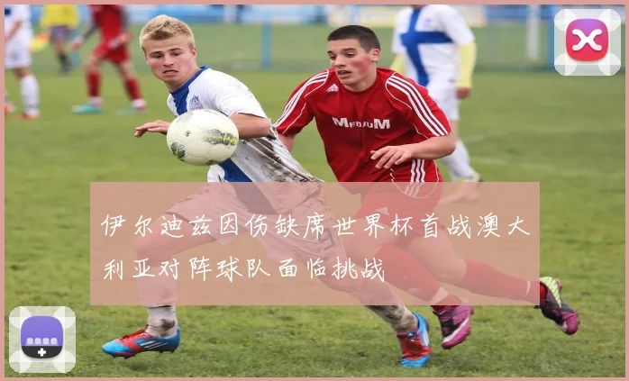 伊尔迪兹因伤缺席世界杯首战澳大利亚对阵球队面临挑战