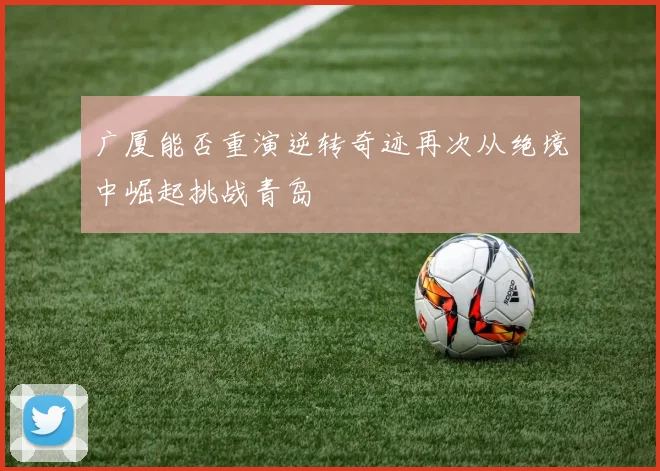 广厦能否重演逆转奇迹再次从绝境中崛起挑战青岛