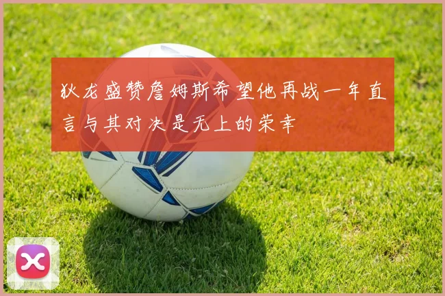 狄龙盛赞詹姆斯希望他再战一年直言与其对决是无上的荣幸