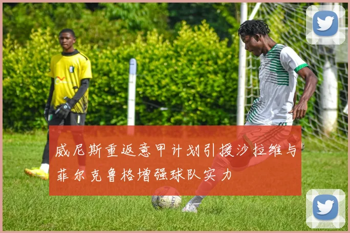 威尼斯重返意甲计划引援沙拉维与菲尔克鲁格增强球队实力
