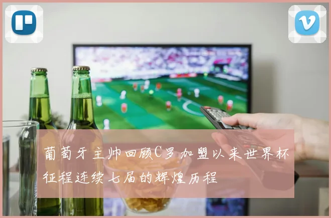 葡萄牙主帅回顾C罗加盟以来世界杯征程连续七届的辉煌历程