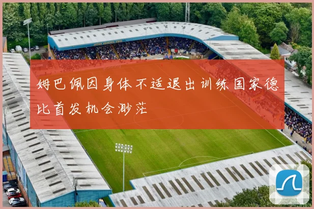 姆巴佩因身体不适退出训练国家德比首发机会渺茫