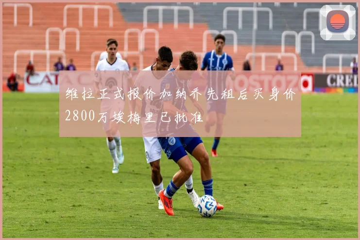 维拉正式报价加纳乔先租后买身价2800万埃梅里已批准