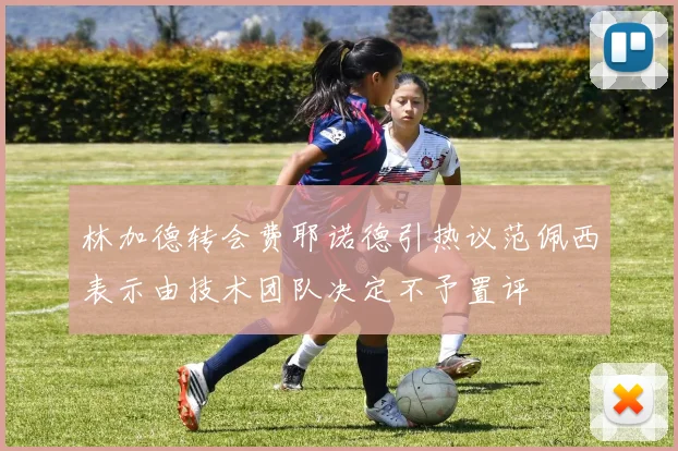 林加德转会费耶诺德引热议范佩西表示由技术团队决定不予置评