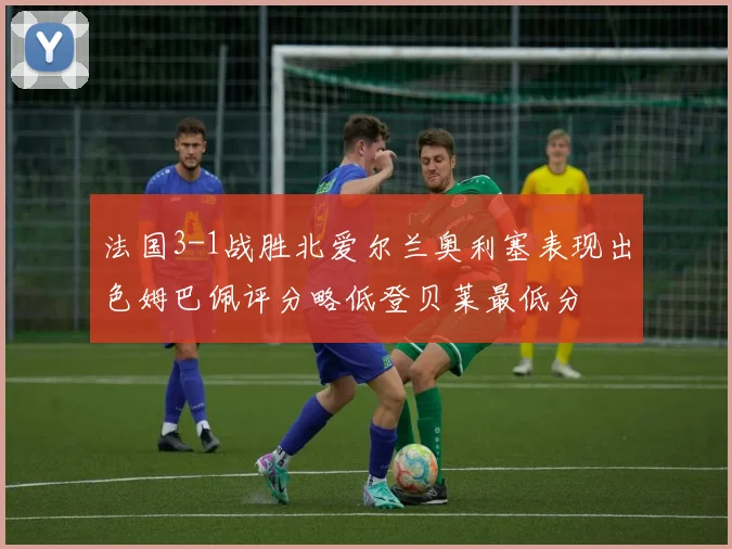 法国3-1战胜北爱尔兰奥利塞表现出色姆巴佩评分略低登贝莱最低分
