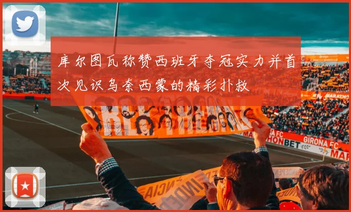 库尔图瓦称赞西班牙夺冠实力并首次见识乌奈西蒙的精彩扑救