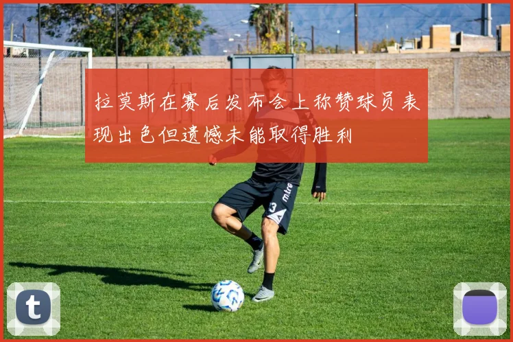 拉莫斯在赛后发布会上称赞球员表现出色但遗憾未能取得胜利