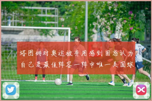 塔图姆对奥运被弃用感到困惑认为自己是最佳阵容一阵中唯一美国球员