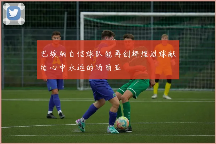 巴埃纳自信球队能再创辉煌进球献给心中永远的玛丽亚