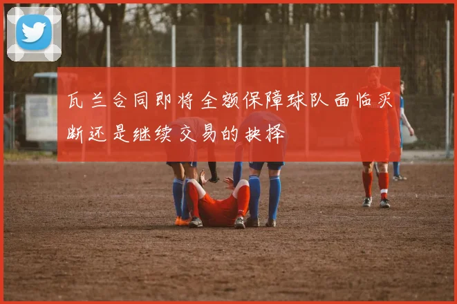 瓦兰合同即将全额保障球队面临买断还是继续交易的抉择