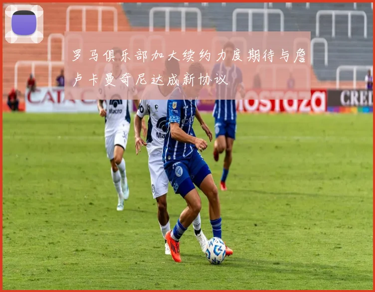 罗马俱乐部加大续约力度期待与詹卢卡曼奇尼达成新协议