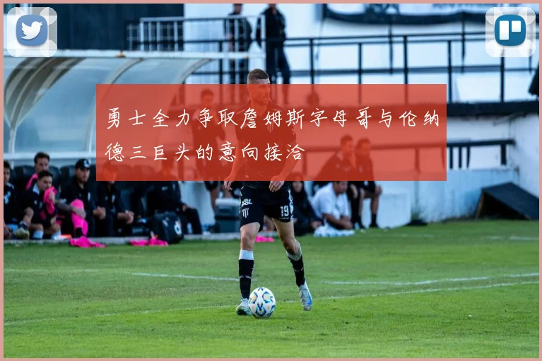 勇士全力争取詹姆斯字母哥与伦纳德三巨头的意向接洽