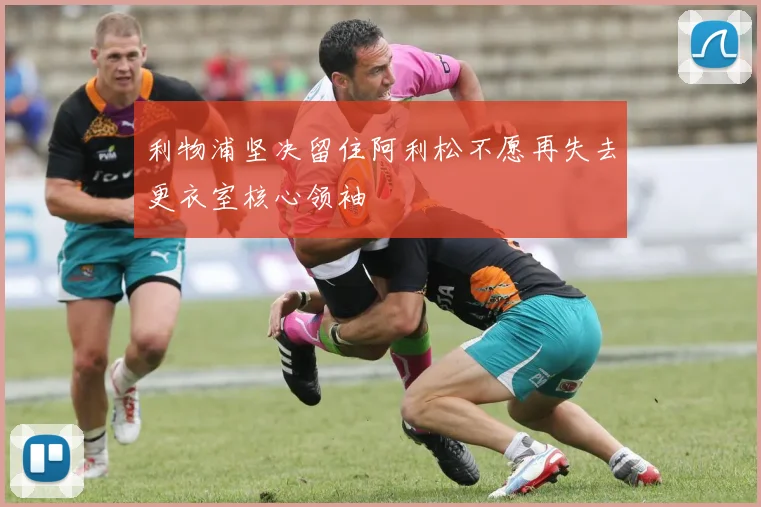 利物浦坚决留住阿利松不愿再失去更衣室核心领袖