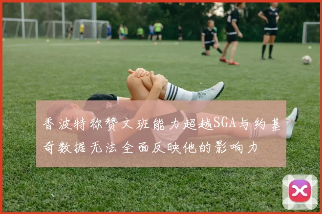 香波特称赞文班能力超越SGA与约基奇数据无法全面反映他的影响力