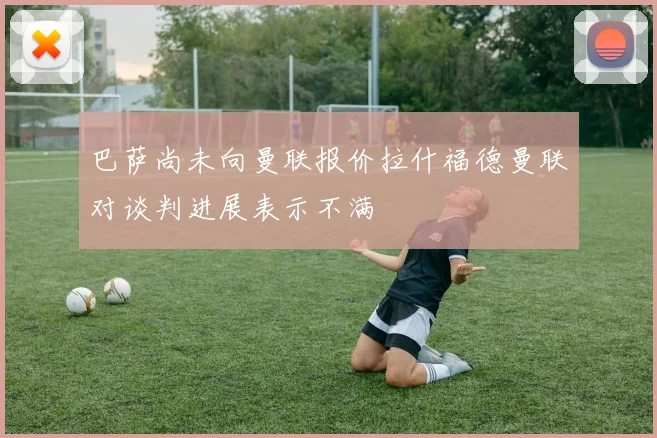 巴萨尚未向曼联报价拉什福德曼联对谈判进展表示不满