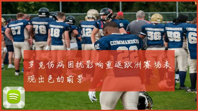 罗克伤病困扰影响重返欧洲赛场表现出色的前景