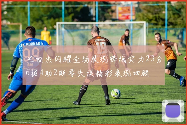 王俊杰闪耀全场展现锋线实力23分6板4助2断零失误精彩表现回顾