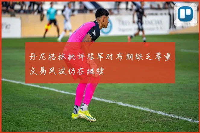 丹尼格林批评绿军对布朗缺乏尊重交易风波仍在继续